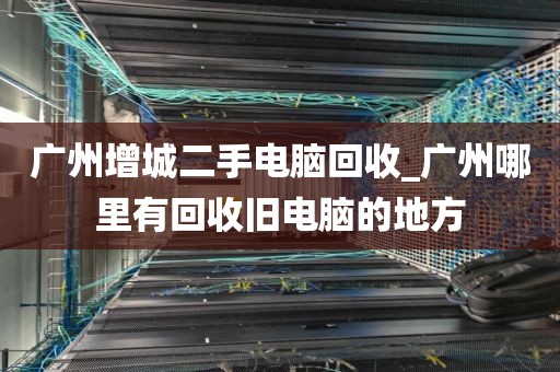 广州增城二手电脑回收_广州哪里有回收旧电脑的地方