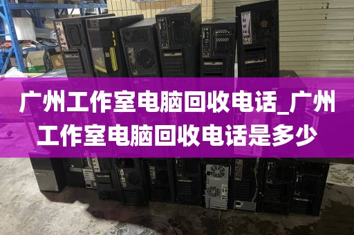 广州工作室电脑回收电话_广州工作室电脑回收电话是多少