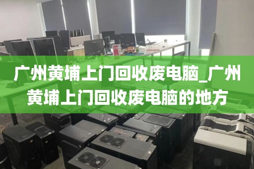 广州黄埔上门回收废电脑_广州黄埔上门回收废电脑的地方