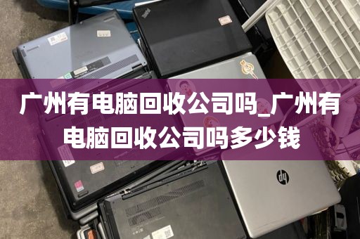 广州有电脑回收公司吗_广州有电脑回收公司吗多少钱