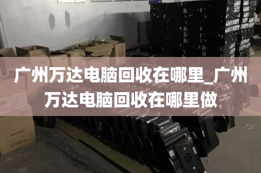 广州万达电脑回收在哪里_广州万达电脑回收在哪里做