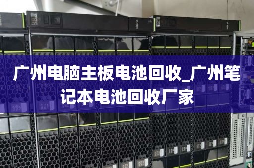 广州电脑主板电池回收_广州笔记本电池回收厂家