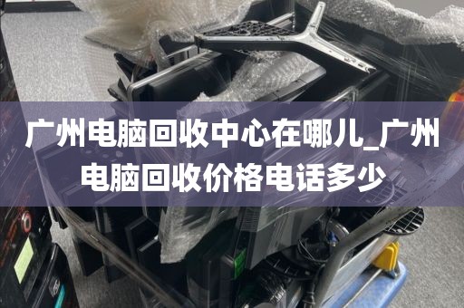 广州电脑回收中心在哪儿_广州电脑回收价格电话多少