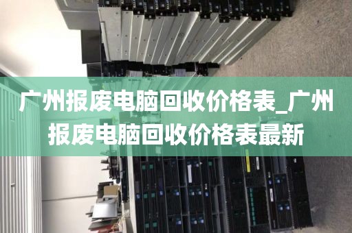 广州报废电脑回收价格表_广州报废电脑回收价格表最新