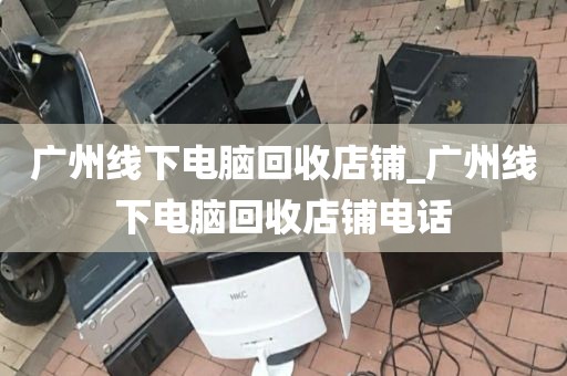 广州线下电脑回收店铺_广州线下电脑回收店铺电话