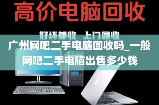 广州网吧二手电脑回收吗_一般网吧二手电脑出售多少钱