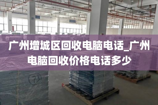 广州增城区回收电脑电话_广州电脑回收价格电话多少