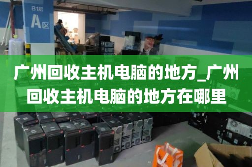 广州回收主机电脑的地方_广州回收主机电脑的地方在哪里