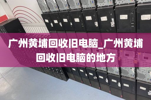 广州黄埔回收旧电脑_广州黄埔回收旧电脑的地方