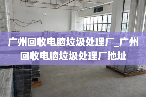 广州回收电脑垃圾处理厂_广州回收电脑垃圾处理厂地址