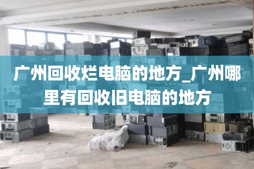 广州回收烂电脑的地方_广州哪里有回收旧电脑的地方