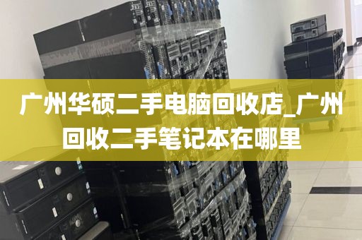 广州华硕二手电脑回收店_广州回收二手笔记本在哪里