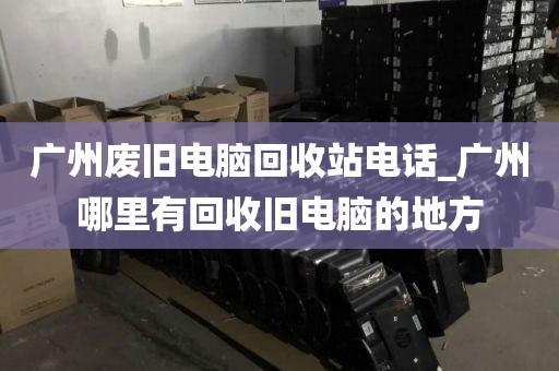 广州废旧电脑回收站电话_广州哪里有回收旧电脑的地方