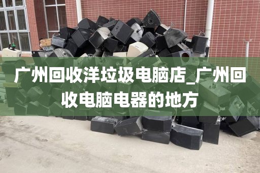 广州回收洋垃圾电脑店_广州回收电脑电器的地方