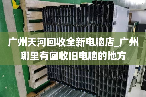 广州天河回收全新电脑店_广州哪里有回收旧电脑的地方