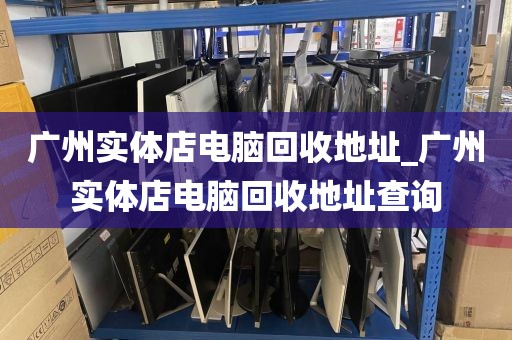 广州实体店电脑回收地址_广州实体店电脑回收地址查询