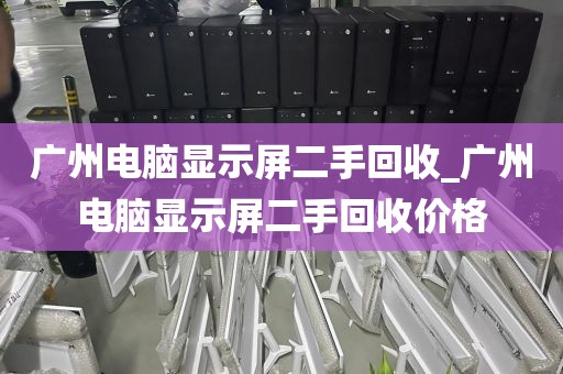 广州电脑显示屏二手回收_广州电脑显示屏二手回收价格