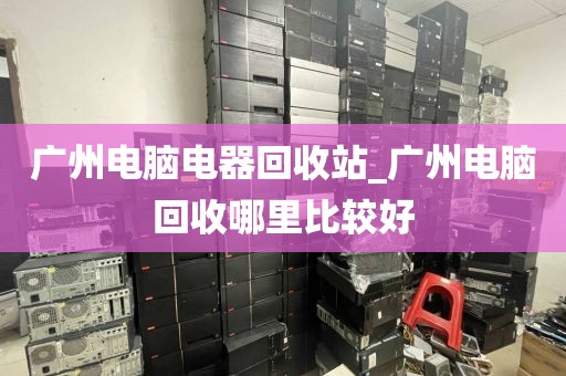 广州电脑电器回收站_广州电脑回收哪里比较好