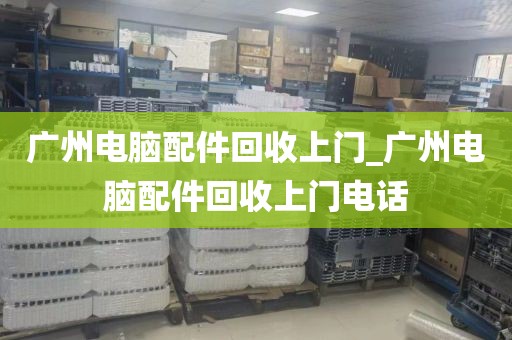 广州电脑配件回收上门_广州电脑配件回收上门电话