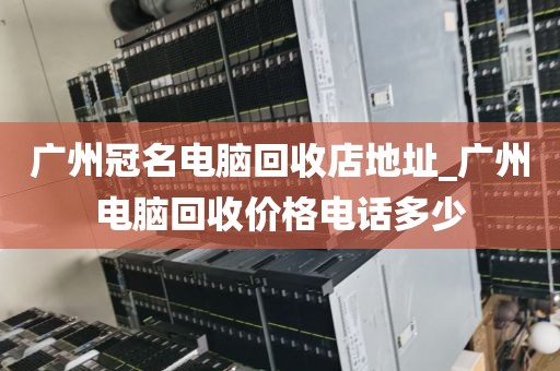 广州冠名电脑回收店地址_广州电脑回收价格电话多少