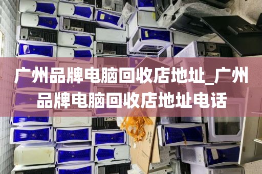 广州品牌电脑回收店地址_广州品牌电脑回收店地址电话