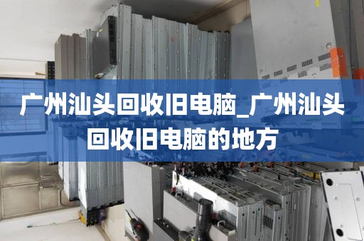 广州汕头回收旧电脑_广州汕头回收旧电脑的地方