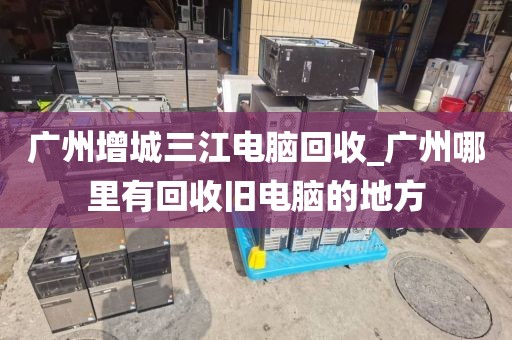 广州增城三江电脑回收_广州哪里有回收旧电脑的地方