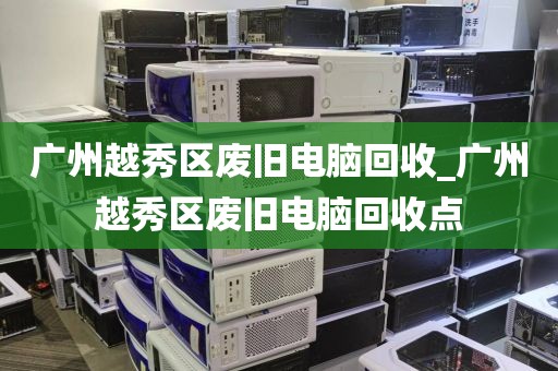 广州越秀区废旧电脑回收_广州越秀区废旧电脑回收点