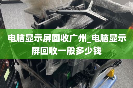 电脑显示屏回收广州_电脑显示屏回收一般多少钱