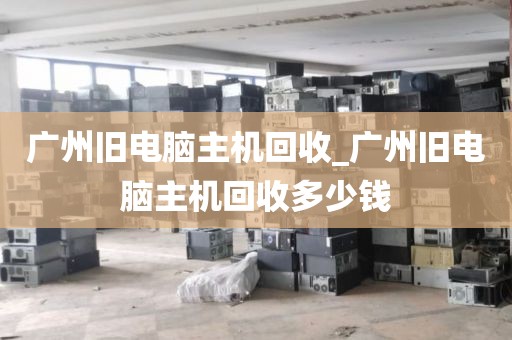 广州旧电脑主机回收_广州旧电脑主机回收多少钱