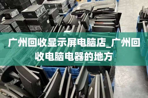 广州回收显示屏电脑店_广州回收电脑电器的地方