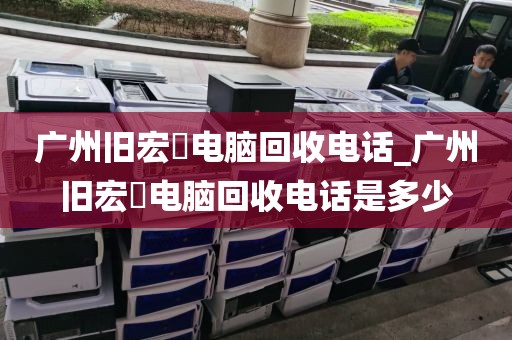 广州旧宏碁电脑回收电话_广州旧宏碁电脑回收电话是多少